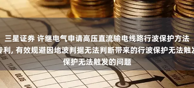三星证券 许继电气申请高压直流输电线路行波保护方法及系统专利, 有效规避因地波判据无法判断带来的行波保护无法触发的问题