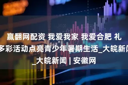 赢翻网配资 我爱我家 我爱合肥 礼让文明丨多彩活动点亮青少年暑期生活_大皖新闻 | 安徽网