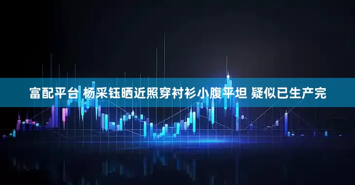 富配平台 杨采钰晒近照穿衬衫小腹平坦 疑似已生产完