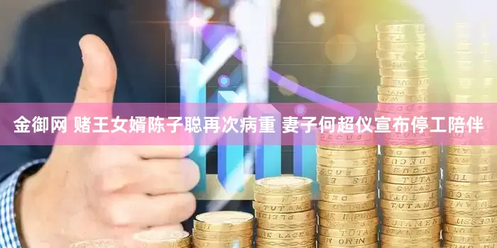 金御网 赌王女婿陈子聪再次病重 妻子何超仪宣布停工陪伴