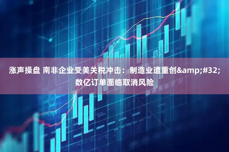 涨声操盘 南非企业受美关税冲击：制造业遭重创&#32;数亿订单面临取消风险