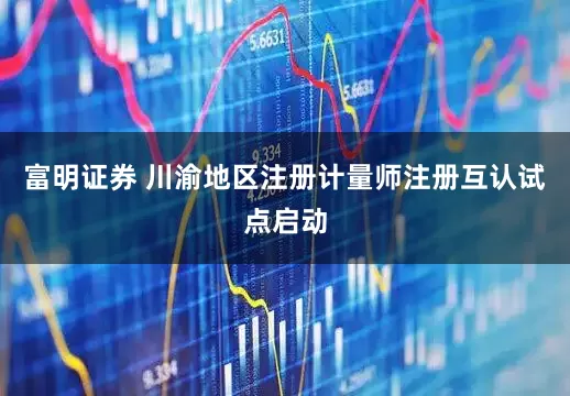 富明证券 川渝地区注册计量师注册互认试点启动