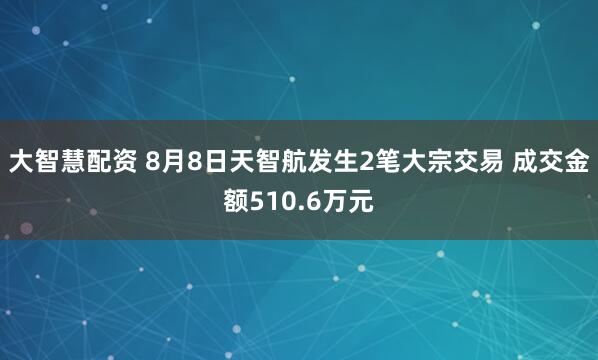 大智慧配资 8月8日天智航发生2笔大宗交易 成交金额510.6万元