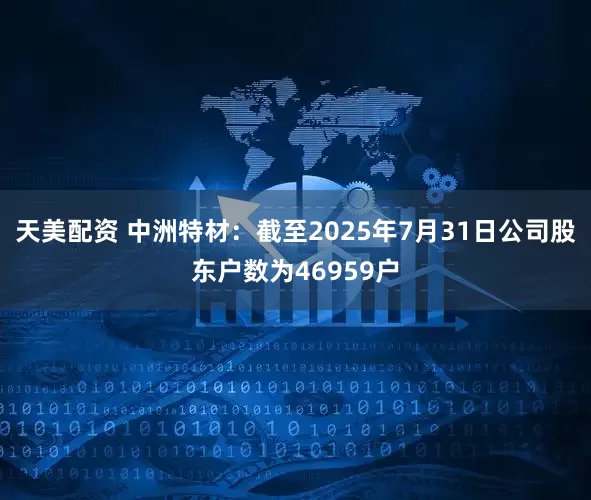 天美配资 中洲特材：截至2025年7月31日公司股东户数为46959户