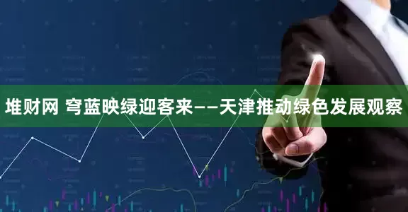 堆财网 穹蓝映绿迎客来——天津推动绿色发展观察
