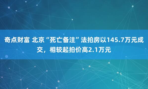 奇点财富 北京“死亡备注”法拍房以145.7万元成交，相较起拍价高2.1万元