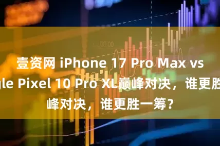 壹资网 iPhone 17 Pro Max vs Google Pixel 10 Pro XL巅峰对决，谁更胜一筹？