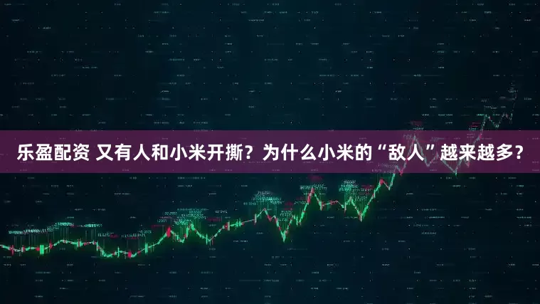 乐盈配资 又有人和小米开撕？为什么小米的“敌人”越来越多？