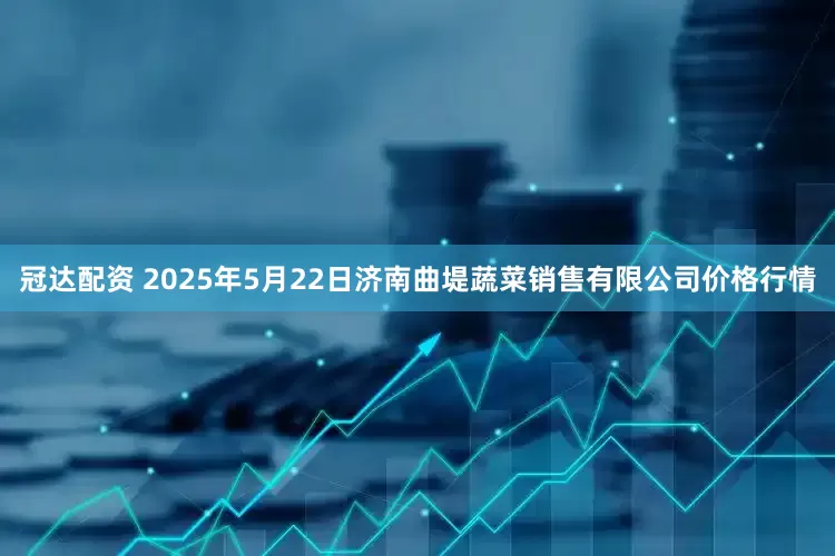 冠达配资 2025年5月22日济南曲堤蔬菜销售有限公司价格行情