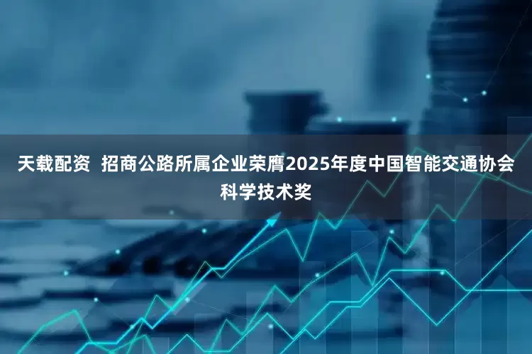 天载配资  招商公路所属企业荣膺2025年度中国智能交通协会科学技术奖