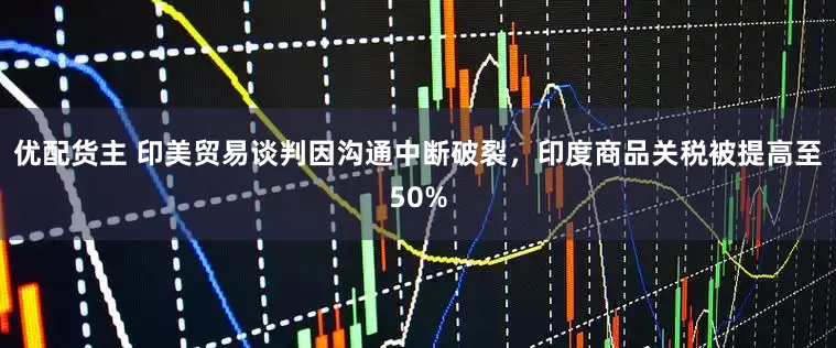 优配货主 印美贸易谈判因沟通中断破裂，印度商品关税被提高至50%
