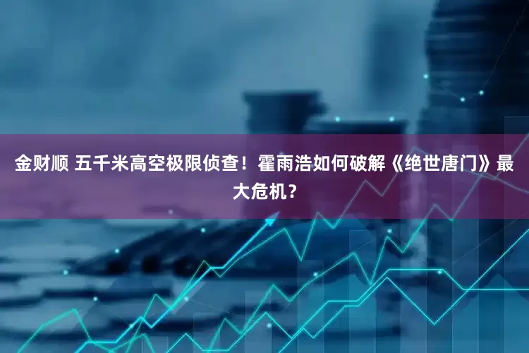 金财顺 五千米高空极限侦查！霍雨浩如何破解《绝世唐门》最大危机？