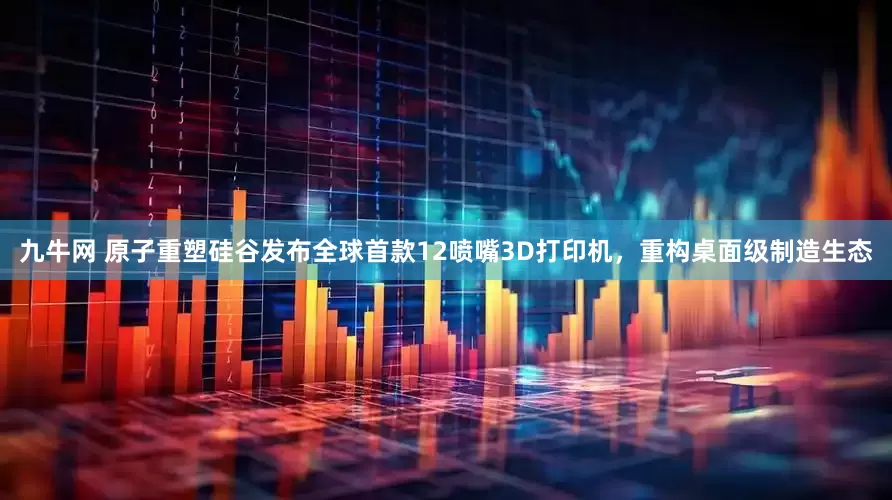 九牛网 原子重塑硅谷发布全球首款12喷嘴3D打印机，重构桌面级制造生态